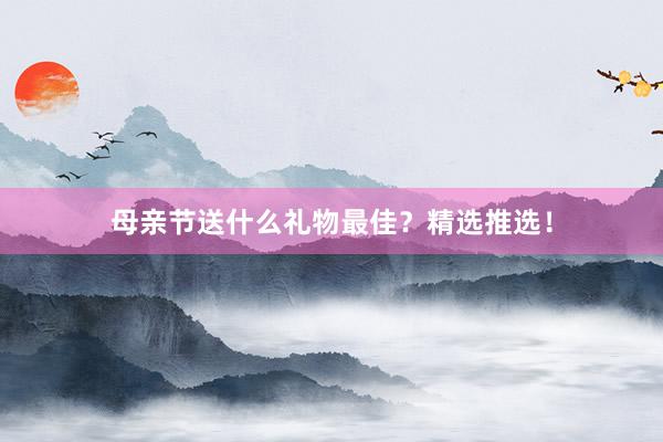 母亲节送什么礼物最佳？精选推选！